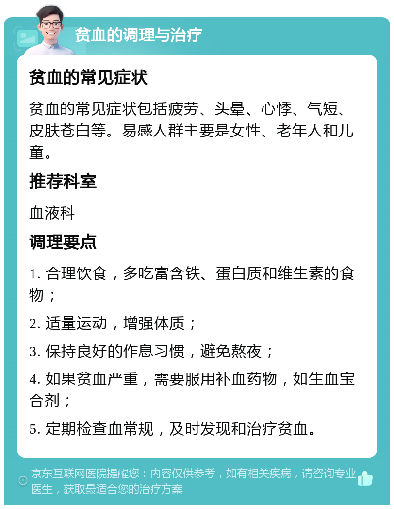 贫血的调理与治疗 贫血的常见症状 贫血的常见症状包括疲劳、头晕、心悸、气短、皮肤苍白等。易感人群主要是女性、老年人和儿童。 推荐科室 血液科 调理要点 1. 合理饮食，多吃富含铁、蛋白质和维生素的食物； 2. 适量运动，增强体质； 3. 保持良好的作息习惯，避免熬夜； 4. 如果贫血严重，需要服用补血药物，如生血宝合剂； 5. 定期检查血常规，及时发现和治疗贫血。