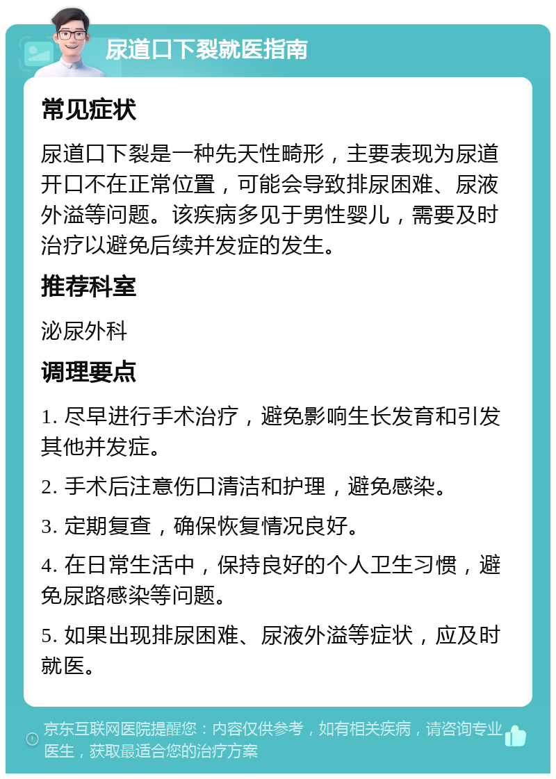 尿道口下裂就医指南 常见症状 尿道口下裂是一种先天性畸形，主要表现为尿道开口不在正常位置，可能会导致排尿困难、尿液外溢等问题。该疾病多见于男性婴儿，需要及时治疗以避免后续并发症的发生。 推荐科室 泌尿外科 调理要点 1. 尽早进行手术治疗，避免影响生长发育和引发其他并发症。 2. 手术后注意伤口清洁和护理，避免感染。 3. 定期复查，确保恢复情况良好。 4. 在日常生活中，保持良好的个人卫生习惯，避免尿路感染等问题。 5. 如果出现排尿困难、尿液外溢等症状，应及时就医。