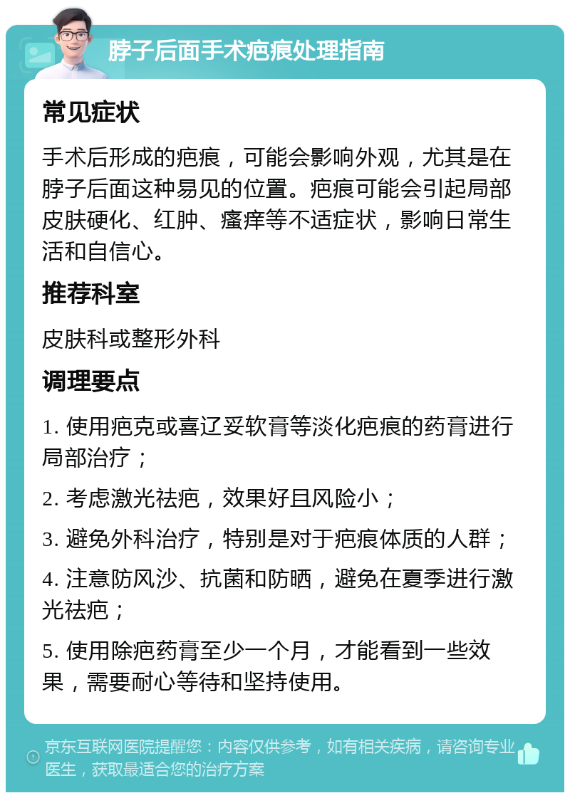 脖子后面手术疤痕处理指南 常见症状 手术后形成的疤痕，可能会影响外观，尤其是在脖子后面这种易见的位置。疤痕可能会引起局部皮肤硬化、红肿、瘙痒等不适症状，影响日常生活和自信心。 推荐科室 皮肤科或整形外科 调理要点 1. 使用疤克或喜辽妥软膏等淡化疤痕的药膏进行局部治疗； 2. 考虑激光祛疤，效果好且风险小； 3. 避免外科治疗，特别是对于疤痕体质的人群； 4. 注意防风沙、抗菌和防晒，避免在夏季进行激光祛疤； 5. 使用除疤药膏至少一个月，才能看到一些效果，需要耐心等待和坚持使用。