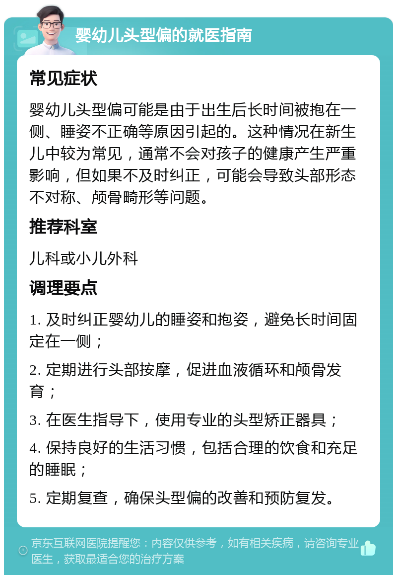 婴幼儿头型偏的就医指南 常见症状 婴幼儿头型偏可能是由于出生后长时间被抱在一侧、睡姿不正确等原因引起的。这种情况在新生儿中较为常见，通常不会对孩子的健康产生严重影响，但如果不及时纠正，可能会导致头部形态不对称、颅骨畸形等问题。 推荐科室 儿科或小儿外科 调理要点 1. 及时纠正婴幼儿的睡姿和抱姿，避免长时间固定在一侧； 2. 定期进行头部按摩，促进血液循环和颅骨发育； 3. 在医生指导下，使用专业的头型矫正器具； 4. 保持良好的生活习惯，包括合理的饮食和充足的睡眠； 5. 定期复查，确保头型偏的改善和预防复发。