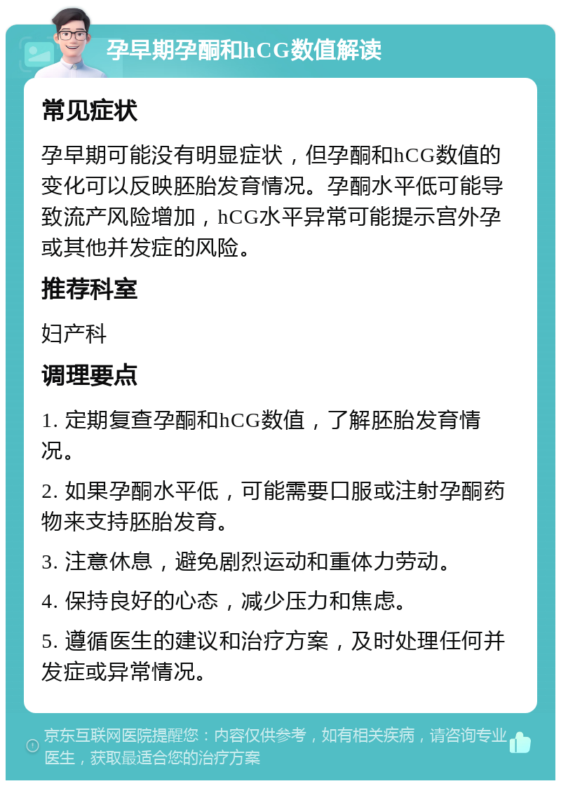 孕早期孕酮和hCG数值解读 常见症状 孕早期可能没有明显症状，但孕酮和hCG数值的变化可以反映胚胎发育情况。孕酮水平低可能导致流产风险增加，hCG水平异常可能提示宫外孕或其他并发症的风险。 推荐科室 妇产科 调理要点 1. 定期复查孕酮和hCG数值，了解胚胎发育情况。 2. 如果孕酮水平低，可能需要口服或注射孕酮药物来支持胚胎发育。 3. 注意休息，避免剧烈运动和重体力劳动。 4. 保持良好的心态，减少压力和焦虑。 5. 遵循医生的建议和治疗方案，及时处理任何并发症或异常情况。