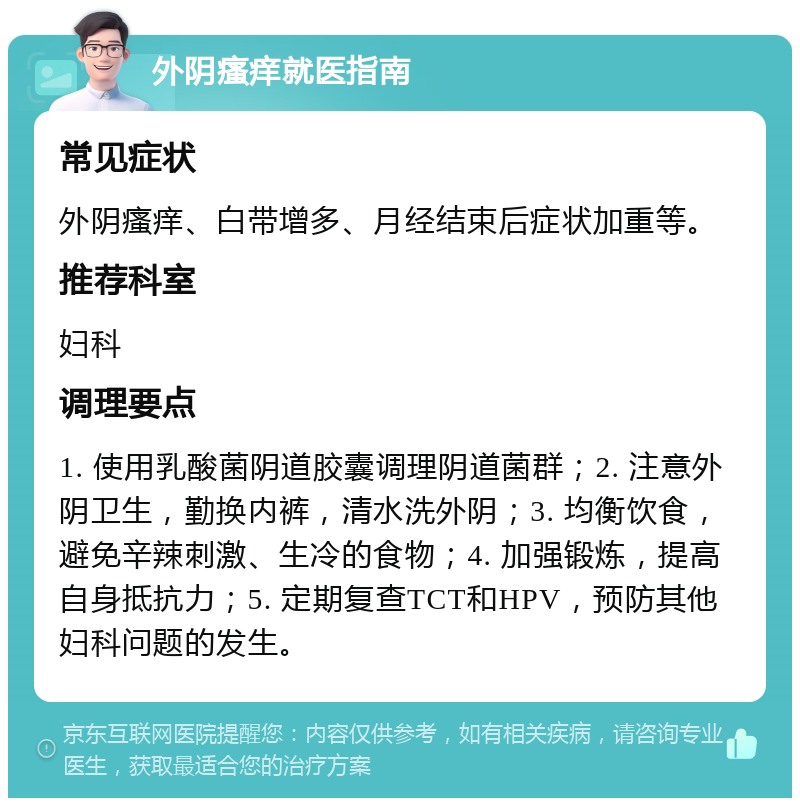 外阴瘙痒就医指南 常见症状 外阴瘙痒、白带增多、月经结束后症状加重等。 推荐科室 妇科 调理要点 1. 使用乳酸菌阴道胶囊调理阴道菌群；2. 注意外阴卫生，勤换内裤，清水洗外阴；3. 均衡饮食，避免辛辣刺激、生冷的食物；4. 加强锻炼，提高自身抵抗力；5. 定期复查TCT和HPV，预防其他妇科问题的发生。