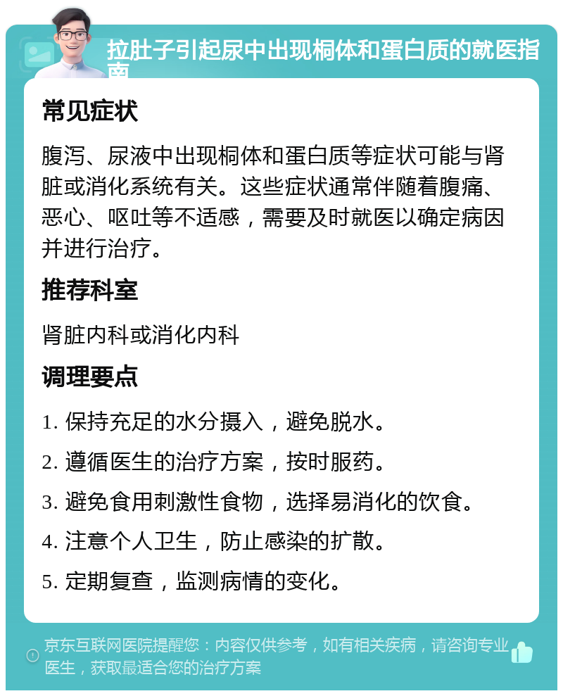 拉肚子引起尿中出现桐体和蛋白质的就医指南 常见症状 腹泻、尿液中出现桐体和蛋白质等症状可能与肾脏或消化系统有关。这些症状通常伴随着腹痛、恶心、呕吐等不适感，需要及时就医以确定病因并进行治疗。 推荐科室 肾脏内科或消化内科 调理要点 1. 保持充足的水分摄入，避免脱水。 2. 遵循医生的治疗方案，按时服药。 3. 避免食用刺激性食物，选择易消化的饮食。 4. 注意个人卫生，防止感染的扩散。 5. 定期复查，监测病情的变化。