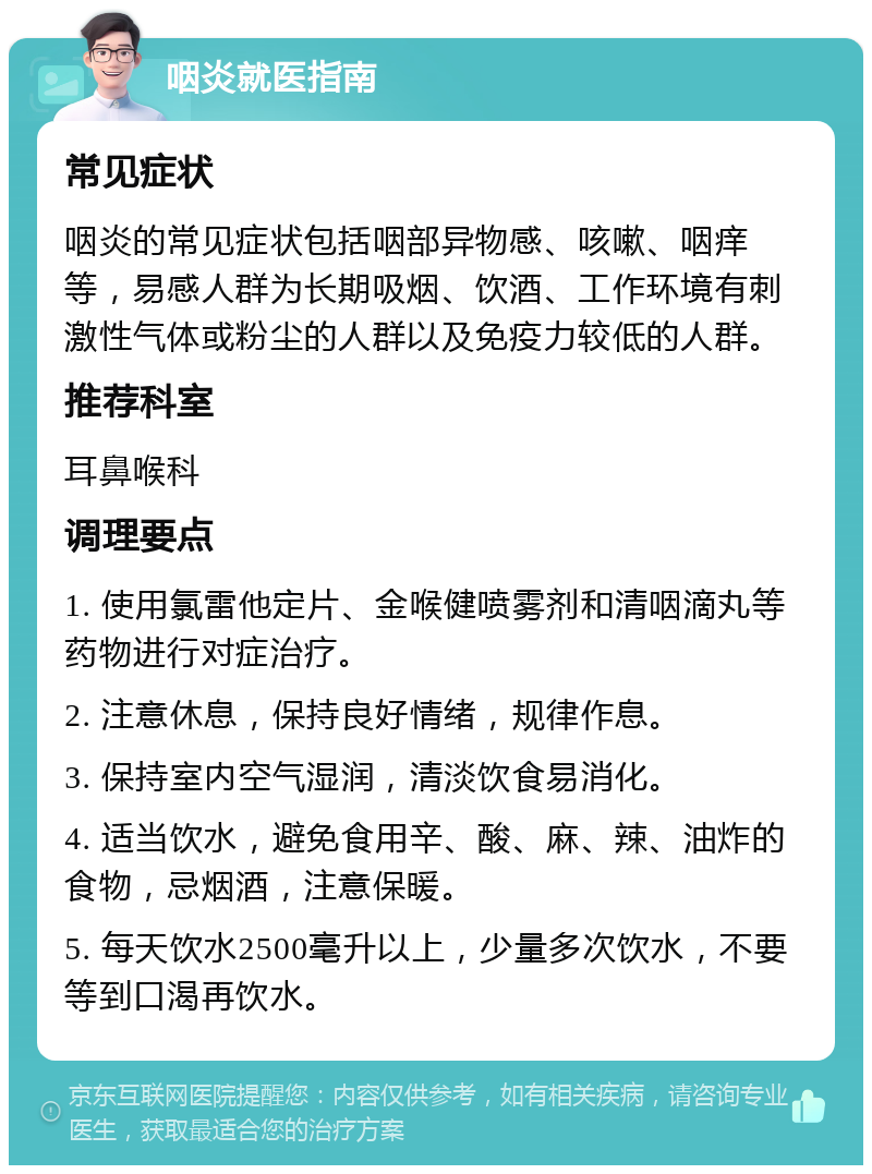 咽炎就医指南 常见症状 咽炎的常见症状包括咽部异物感、咳嗽、咽痒等，易感人群为长期吸烟、饮酒、工作环境有刺激性气体或粉尘的人群以及免疫力较低的人群。 推荐科室 耳鼻喉科 调理要点 1. 使用氯雷他定片、金喉健喷雾剂和清咽滴丸等药物进行对症治疗。 2. 注意休息，保持良好情绪，规律作息。 3. 保持室内空气湿润，清淡饮食易消化。 4. 适当饮水，避免食用辛、酸、麻、辣、油炸的食物，忌烟酒，注意保暖。 5. 每天饮水2500毫升以上，少量多次饮水，不要等到口渴再饮水。