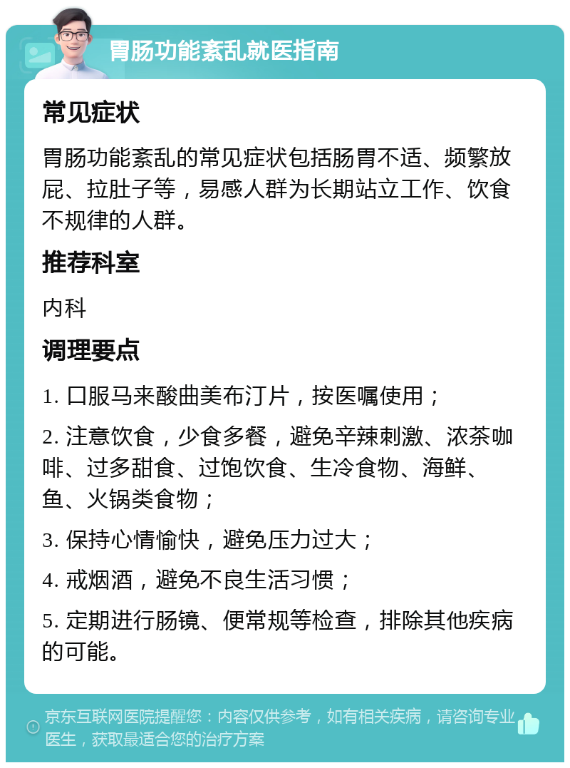 胃肠功能紊乱就医指南 常见症状 胃肠功能紊乱的常见症状包括肠胃不适、频繁放屁、拉肚子等，易感人群为长期站立工作、饮食不规律的人群。 推荐科室 内科 调理要点 1. 口服马来酸曲美布汀片，按医嘱使用； 2. 注意饮食，少食多餐，避免辛辣刺激、浓茶咖啡、过多甜食、过饱饮食、生冷食物、海鲜、鱼、火锅类食物； 3. 保持心情愉快，避免压力过大； 4. 戒烟酒，避免不良生活习惯； 5. 定期进行肠镜、便常规等检查，排除其他疾病的可能。