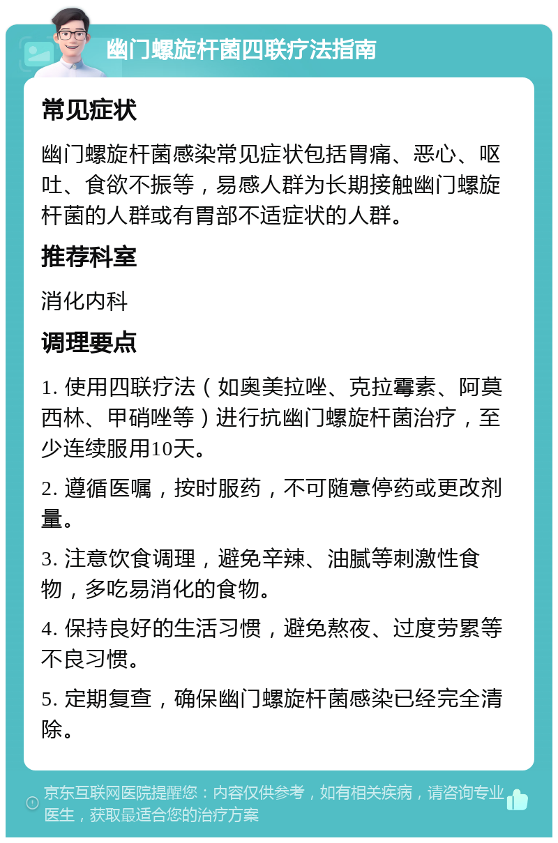 幽门螺旋杆菌四联疗法指南 常见症状 幽门螺旋杆菌感染常见症状包括胃痛、恶心、呕吐、食欲不振等，易感人群为长期接触幽门螺旋杆菌的人群或有胃部不适症状的人群。 推荐科室 消化内科 调理要点 1. 使用四联疗法（如奥美拉唑、克拉霉素、阿莫西林、甲硝唑等）进行抗幽门螺旋杆菌治疗，至少连续服用10天。 2. 遵循医嘱，按时服药，不可随意停药或更改剂量。 3. 注意饮食调理，避免辛辣、油腻等刺激性食物，多吃易消化的食物。 4. 保持良好的生活习惯，避免熬夜、过度劳累等不良习惯。 5. 定期复查，确保幽门螺旋杆菌感染已经完全清除。