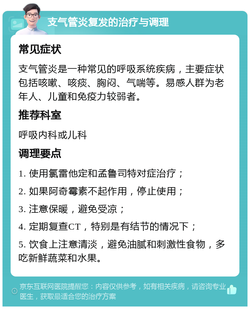 支气管炎复发的治疗与调理 常见症状 支气管炎是一种常见的呼吸系统疾病，主要症状包括咳嗽、咳痰、胸闷、气喘等。易感人群为老年人、儿童和免疫力较弱者。 推荐科室 呼吸内科或儿科 调理要点 1. 使用氯雷他定和孟鲁司特对症治疗； 2. 如果阿奇霉素不起作用，停止使用； 3. 注意保暖，避免受凉； 4. 定期复查CT，特别是有结节的情况下； 5. 饮食上注意清淡，避免油腻和刺激性食物，多吃新鲜蔬菜和水果。