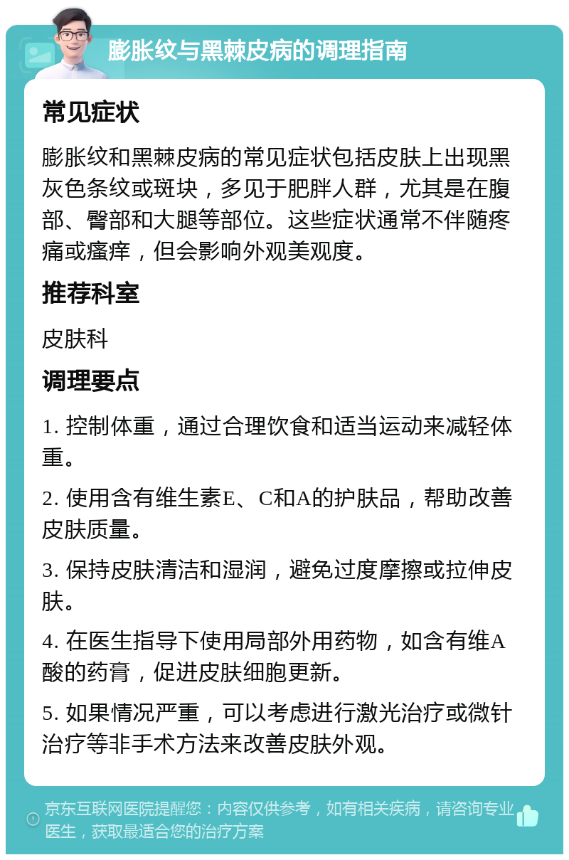 膨胀纹与黑棘皮病的调理指南 常见症状 膨胀纹和黑棘皮病的常见症状包括皮肤上出现黑灰色条纹或斑块，多见于肥胖人群，尤其是在腹部、臀部和大腿等部位。这些症状通常不伴随疼痛或瘙痒，但会影响外观美观度。 推荐科室 皮肤科 调理要点 1. 控制体重，通过合理饮食和适当运动来减轻体重。 2. 使用含有维生素E、C和A的护肤品，帮助改善皮肤质量。 3. 保持皮肤清洁和湿润，避免过度摩擦或拉伸皮肤。 4. 在医生指导下使用局部外用药物，如含有维A酸的药膏，促进皮肤细胞更新。 5. 如果情况严重，可以考虑进行激光治疗或微针治疗等非手术方法来改善皮肤外观。