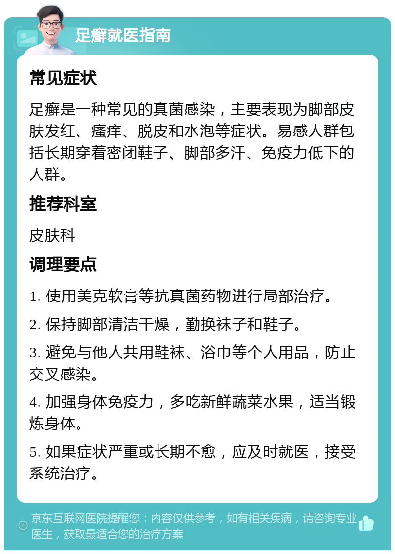 足癣就医指南 常见症状 足癣是一种常见的真菌感染，主要表现为脚部皮肤发红、瘙痒、脱皮和水泡等症状。易感人群包括长期穿着密闭鞋子、脚部多汗、免疫力低下的人群。 推荐科室 皮肤科 调理要点 1. 使用美克软膏等抗真菌药物进行局部治疗。 2. 保持脚部清洁干燥，勤换袜子和鞋子。 3. 避免与他人共用鞋袜、浴巾等个人用品，防止交叉感染。 4. 加强身体免疫力，多吃新鲜蔬菜水果，适当锻炼身体。 5. 如果症状严重或长期不愈，应及时就医，接受系统治疗。