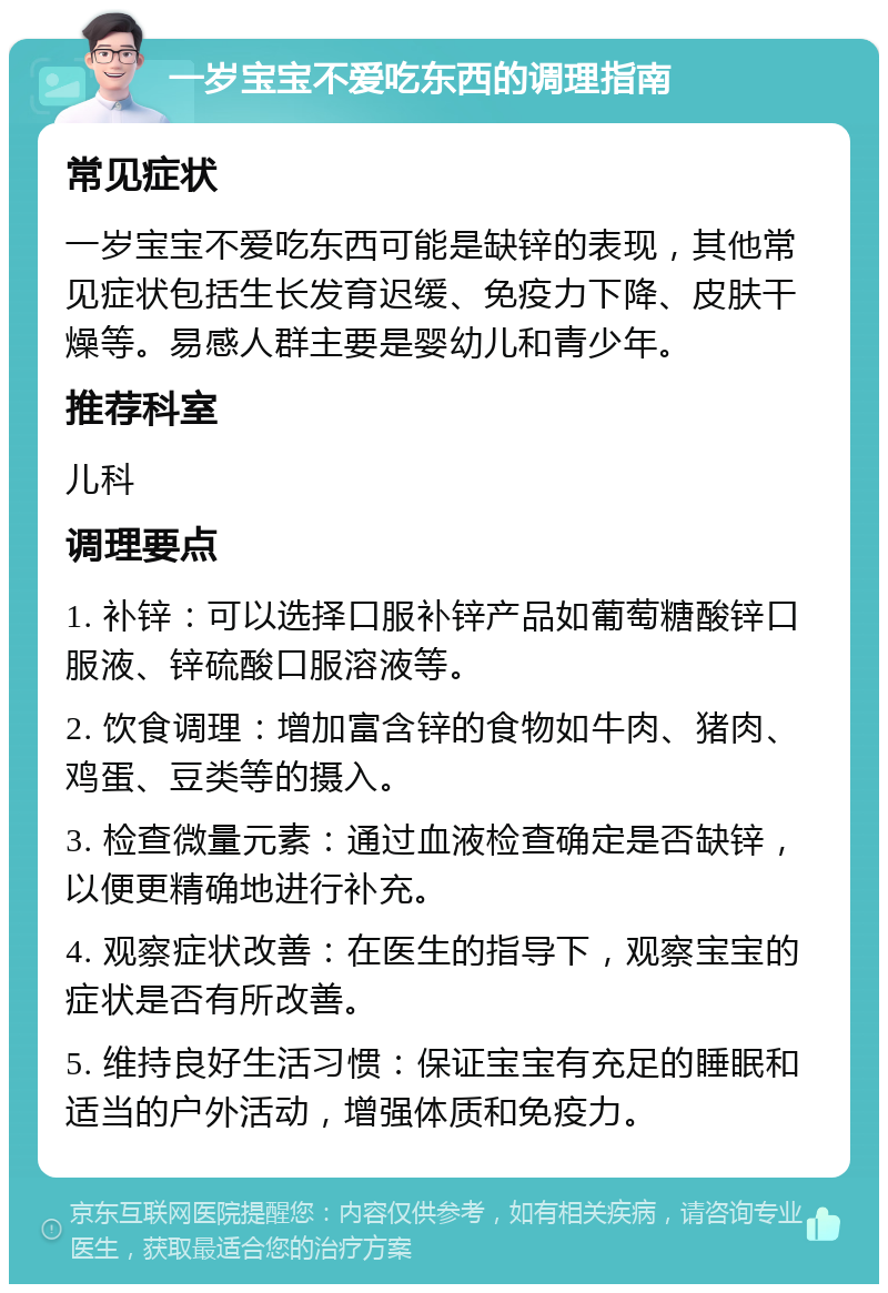 一岁宝宝不爱吃东西的调理指南 常见症状 一岁宝宝不爱吃东西可能是缺锌的表现，其他常见症状包括生长发育迟缓、免疫力下降、皮肤干燥等。易感人群主要是婴幼儿和青少年。 推荐科室 儿科 调理要点 1. 补锌：可以选择口服补锌产品如葡萄糖酸锌口服液、锌硫酸口服溶液等。 2. 饮食调理：增加富含锌的食物如牛肉、猪肉、鸡蛋、豆类等的摄入。 3. 检查微量元素：通过血液检查确定是否缺锌，以便更精确地进行补充。 4. 观察症状改善：在医生的指导下，观察宝宝的症状是否有所改善。 5. 维持良好生活习惯：保证宝宝有充足的睡眠和适当的户外活动，增强体质和免疫力。