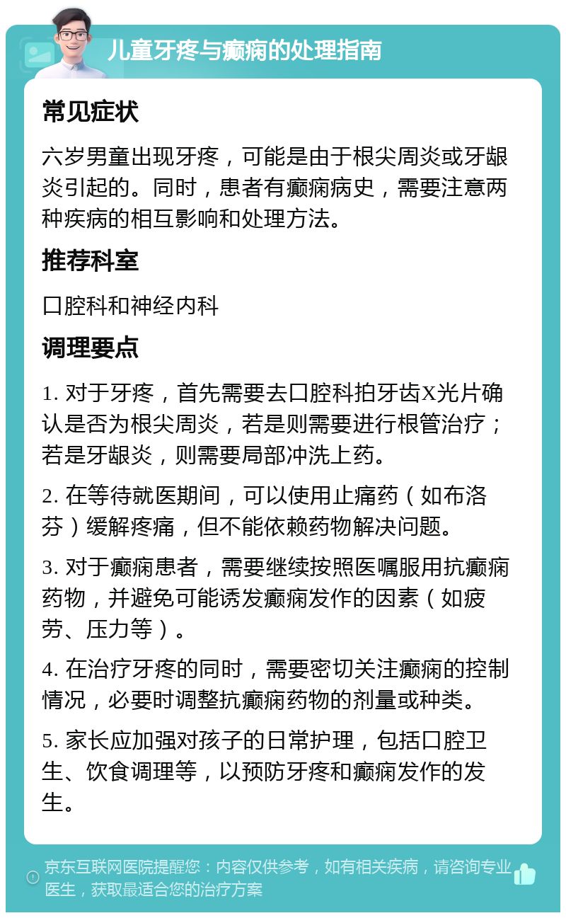 儿童牙疼与癫痫的处理指南 常见症状 六岁男童出现牙疼，可能是由于根尖周炎或牙龈炎引起的。同时，患者有癫痫病史，需要注意两种疾病的相互影响和处理方法。 推荐科室 口腔科和神经内科 调理要点 1. 对于牙疼，首先需要去口腔科拍牙齿X光片确认是否为根尖周炎，若是则需要进行根管治疗；若是牙龈炎，则需要局部冲洗上药。 2. 在等待就医期间，可以使用止痛药（如布洛芬）缓解疼痛，但不能依赖药物解决问题。 3. 对于癫痫患者，需要继续按照医嘱服用抗癫痫药物，并避免可能诱发癫痫发作的因素（如疲劳、压力等）。 4. 在治疗牙疼的同时，需要密切关注癫痫的控制情况，必要时调整抗癫痫药物的剂量或种类。 5. 家长应加强对孩子的日常护理，包括口腔卫生、饮食调理等，以预防牙疼和癫痫发作的发生。