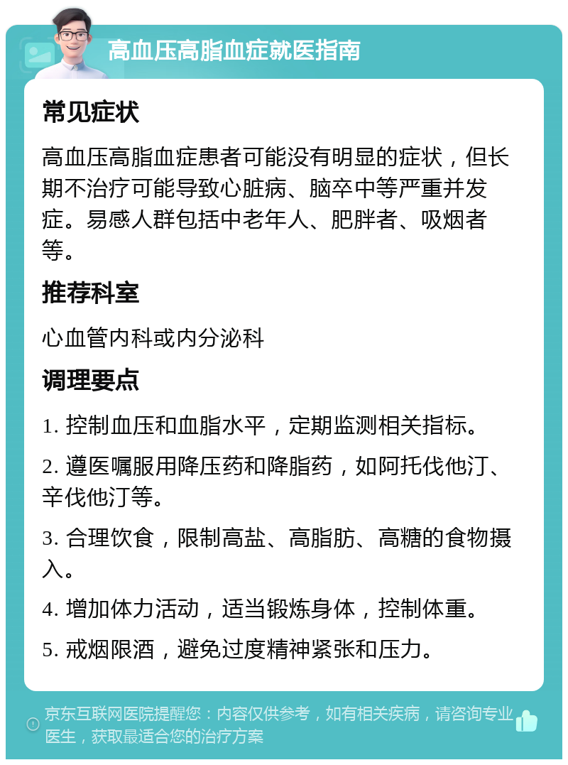 高血压高脂血症就医指南 常见症状 高血压高脂血症患者可能没有明显的症状，但长期不治疗可能导致心脏病、脑卒中等严重并发症。易感人群包括中老年人、肥胖者、吸烟者等。 推荐科室 心血管内科或内分泌科 调理要点 1. 控制血压和血脂水平，定期监测相关指标。 2. 遵医嘱服用降压药和降脂药，如阿托伐他汀、辛伐他汀等。 3. 合理饮食，限制高盐、高脂肪、高糖的食物摄入。 4. 增加体力活动，适当锻炼身体，控制体重。 5. 戒烟限酒，避免过度精神紧张和压力。