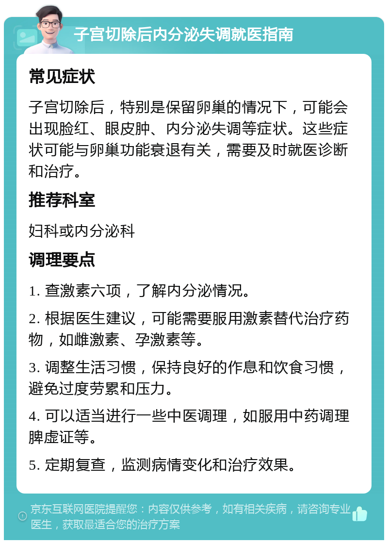 子宫切除后内分泌失调就医指南 常见症状 子宫切除后，特别是保留卵巢的情况下，可能会出现脸红、眼皮肿、内分泌失调等症状。这些症状可能与卵巢功能衰退有关，需要及时就医诊断和治疗。 推荐科室 妇科或内分泌科 调理要点 1. 查激素六项，了解内分泌情况。 2. 根据医生建议，可能需要服用激素替代治疗药物，如雌激素、孕激素等。 3. 调整生活习惯，保持良好的作息和饮食习惯，避免过度劳累和压力。 4. 可以适当进行一些中医调理，如服用中药调理脾虚证等。 5. 定期复查，监测病情变化和治疗效果。