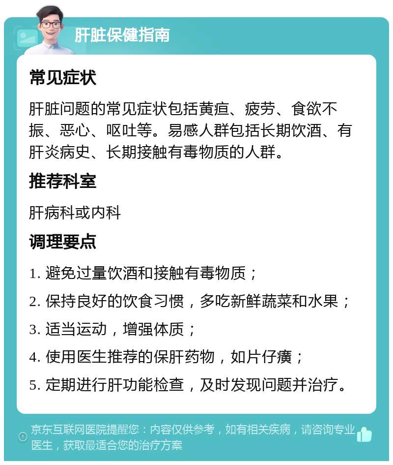 肝脏保健指南 常见症状 肝脏问题的常见症状包括黄疸、疲劳、食欲不振、恶心、呕吐等。易感人群包括长期饮酒、有肝炎病史、长期接触有毒物质的人群。 推荐科室 肝病科或内科 调理要点 1. 避免过量饮酒和接触有毒物质； 2. 保持良好的饮食习惯，多吃新鲜蔬菜和水果； 3. 适当运动，增强体质； 4. 使用医生推荐的保肝药物，如片仔癀； 5. 定期进行肝功能检查，及时发现问题并治疗。