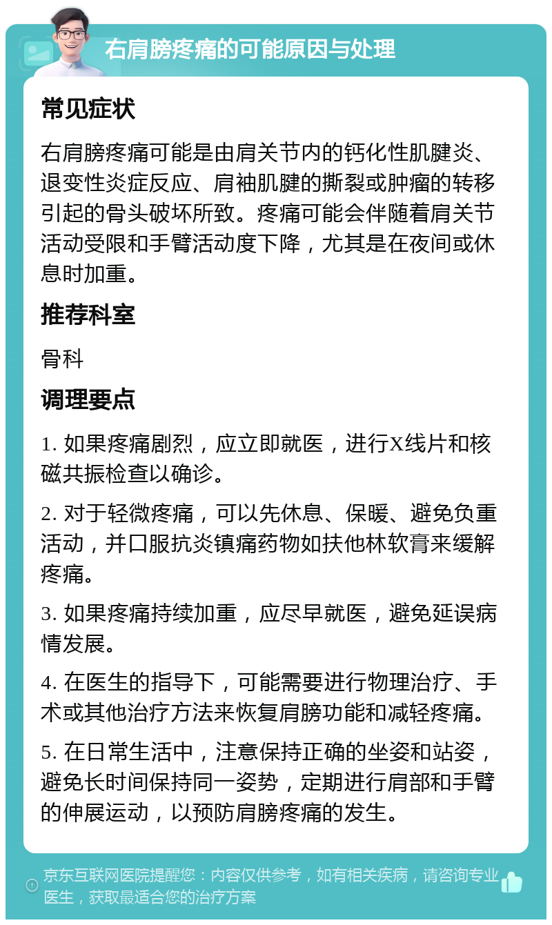 右肩膀疼痛的可能原因与处理 常见症状 右肩膀疼痛可能是由肩关节内的钙化性肌腱炎、退变性炎症反应、肩袖肌腱的撕裂或肿瘤的转移引起的骨头破坏所致。疼痛可能会伴随着肩关节活动受限和手臂活动度下降，尤其是在夜间或休息时加重。 推荐科室 骨科 调理要点 1. 如果疼痛剧烈，应立即就医，进行X线片和核磁共振检查以确诊。 2. 对于轻微疼痛，可以先休息、保暖、避免负重活动，并口服抗炎镇痛药物如扶他林软膏来缓解疼痛。 3. 如果疼痛持续加重，应尽早就医，避免延误病情发展。 4. 在医生的指导下，可能需要进行物理治疗、手术或其他治疗方法来恢复肩膀功能和减轻疼痛。 5. 在日常生活中，注意保持正确的坐姿和站姿，避免长时间保持同一姿势，定期进行肩部和手臂的伸展运动，以预防肩膀疼痛的发生。