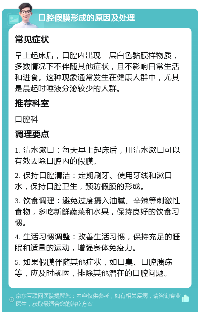 口腔假膜形成的原因及处理 常见症状 早上起床后，口腔内出现一层白色黏膜样物质，多数情况下不伴随其他症状，且不影响日常生活和进食。这种现象通常发生在健康人群中，尤其是晨起时唾液分泌较少的人群。 推荐科室 口腔科 调理要点 1. 清水漱口：每天早上起床后，用清水漱口可以有效去除口腔内的假膜。 2. 保持口腔清洁：定期刷牙、使用牙线和漱口水，保持口腔卫生，预防假膜的形成。 3. 饮食调理：避免过度摄入油腻、辛辣等刺激性食物，多吃新鲜蔬菜和水果，保持良好的饮食习惯。 4. 生活习惯调整：改善生活习惯，保持充足的睡眠和适量的运动，增强身体免疫力。 5. 如果假膜伴随其他症状，如口臭、口腔溃疡等，应及时就医，排除其他潜在的口腔问题。