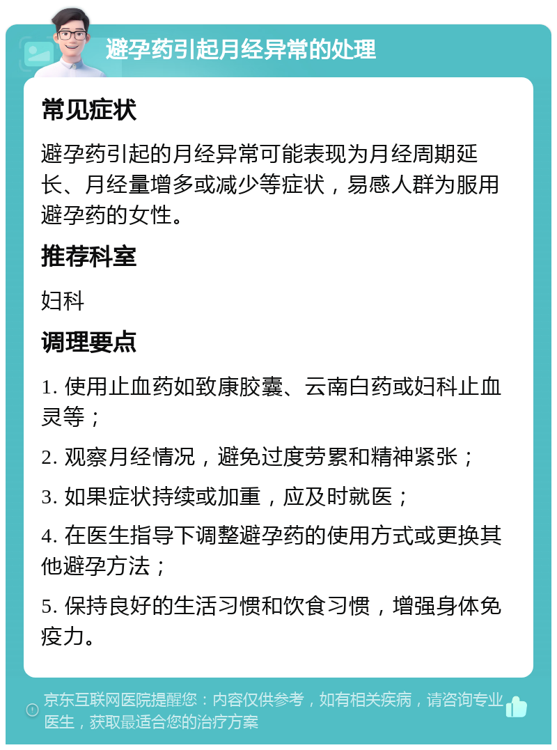 避孕药引起月经异常的处理 常见症状 避孕药引起的月经异常可能表现为月经周期延长、月经量增多或减少等症状，易感人群为服用避孕药的女性。 推荐科室 妇科 调理要点 1. 使用止血药如致康胶囊、云南白药或妇科止血灵等； 2. 观察月经情况，避免过度劳累和精神紧张； 3. 如果症状持续或加重，应及时就医； 4. 在医生指导下调整避孕药的使用方式或更换其他避孕方法； 5. 保持良好的生活习惯和饮食习惯，增强身体免疫力。