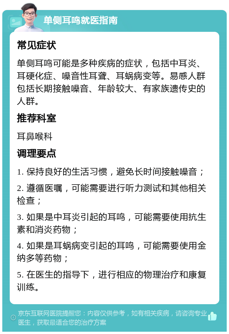 单侧耳鸣就医指南 常见症状 单侧耳鸣可能是多种疾病的症状，包括中耳炎、耳硬化症、噪音性耳聋、耳蜗病变等。易感人群包括长期接触噪音、年龄较大、有家族遗传史的人群。 推荐科室 耳鼻喉科 调理要点 1. 保持良好的生活习惯，避免长时间接触噪音； 2. 遵循医嘱，可能需要进行听力测试和其他相关检查； 3. 如果是中耳炎引起的耳鸣，可能需要使用抗生素和消炎药物； 4. 如果是耳蜗病变引起的耳鸣，可能需要使用金纳多等药物； 5. 在医生的指导下，进行相应的物理治疗和康复训练。