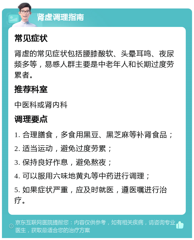 肾虚调理指南 常见症状 肾虚的常见症状包括腰膝酸软、头晕耳鸣、夜尿频多等，易感人群主要是中老年人和长期过度劳累者。 推荐科室 中医科或肾内科 调理要点 1. 合理膳食，多食用黑豆、黑芝麻等补肾食品； 2. 适当运动，避免过度劳累； 3. 保持良好作息，避免熬夜； 4. 可以服用六味地黄丸等中药进行调理； 5. 如果症状严重，应及时就医，遵医嘱进行治疗。