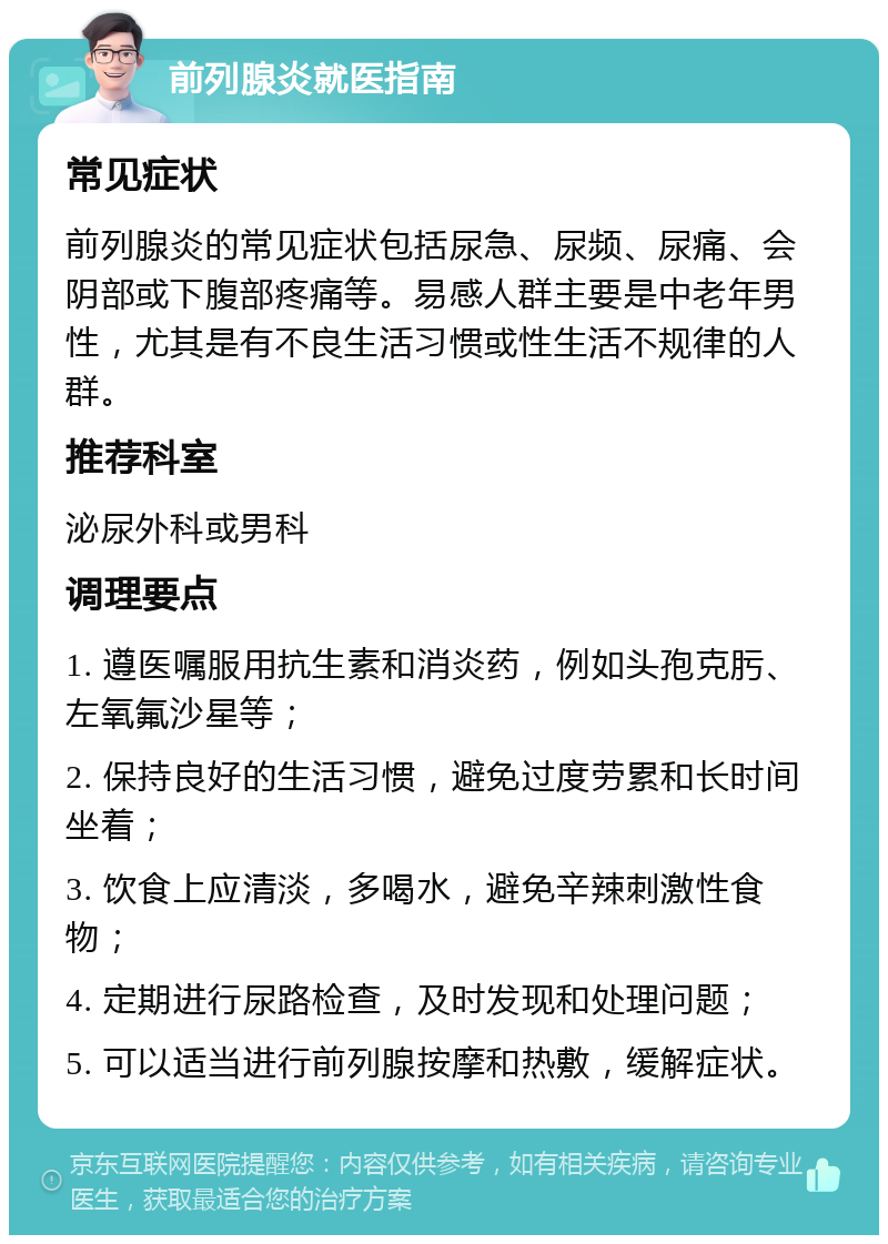 前列腺炎就医指南 常见症状 前列腺炎的常见症状包括尿急、尿频、尿痛、会阴部或下腹部疼痛等。易感人群主要是中老年男性，尤其是有不良生活习惯或性生活不规律的人群。 推荐科室 泌尿外科或男科 调理要点 1. 遵医嘱服用抗生素和消炎药，例如头孢克肟、左氧氟沙星等； 2. 保持良好的生活习惯，避免过度劳累和长时间坐着； 3. 饮食上应清淡，多喝水，避免辛辣刺激性食物； 4. 定期进行尿路检查，及时发现和处理问题； 5. 可以适当进行前列腺按摩和热敷，缓解症状。