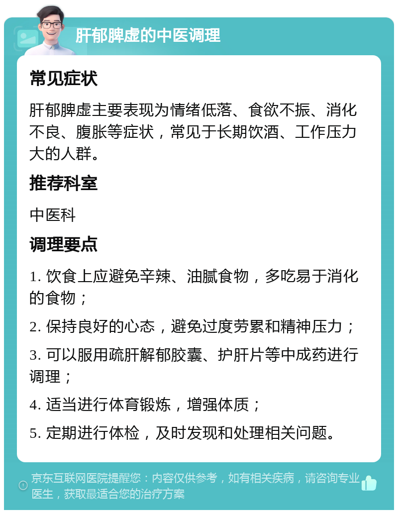 肝郁脾虚的中医调理 常见症状 肝郁脾虚主要表现为情绪低落、食欲不振、消化不良、腹胀等症状，常见于长期饮酒、工作压力大的人群。 推荐科室 中医科 调理要点 1. 饮食上应避免辛辣、油腻食物，多吃易于消化的食物； 2. 保持良好的心态，避免过度劳累和精神压力； 3. 可以服用疏肝解郁胶囊、护肝片等中成药进行调理； 4. 适当进行体育锻炼，增强体质； 5. 定期进行体检，及时发现和处理相关问题。