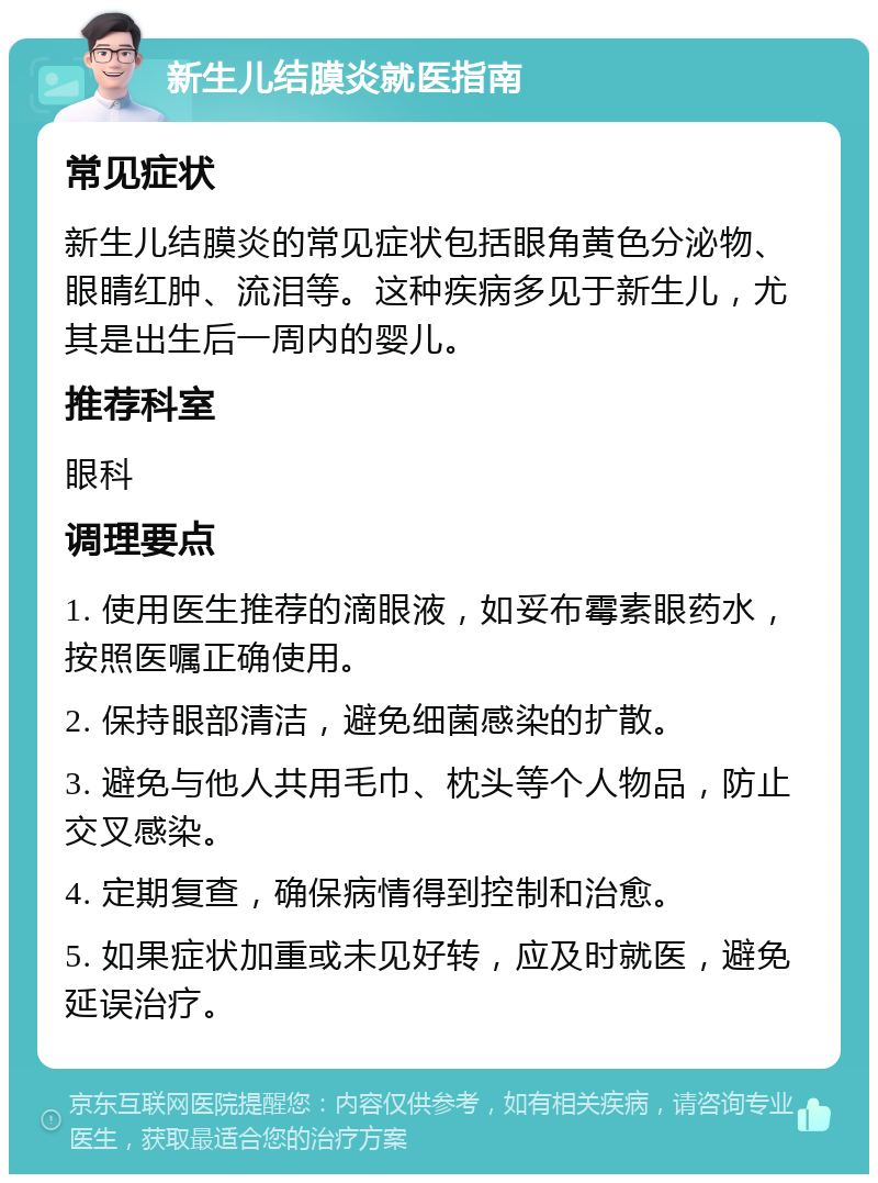 新生儿结膜炎就医指南 常见症状 新生儿结膜炎的常见症状包括眼角黄色分泌物、眼睛红肿、流泪等。这种疾病多见于新生儿，尤其是出生后一周内的婴儿。 推荐科室 眼科 调理要点 1. 使用医生推荐的滴眼液，如妥布霉素眼药水，按照医嘱正确使用。 2. 保持眼部清洁，避免细菌感染的扩散。 3. 避免与他人共用毛巾、枕头等个人物品，防止交叉感染。 4. 定期复查，确保病情得到控制和治愈。 5. 如果症状加重或未见好转，应及时就医，避免延误治疗。