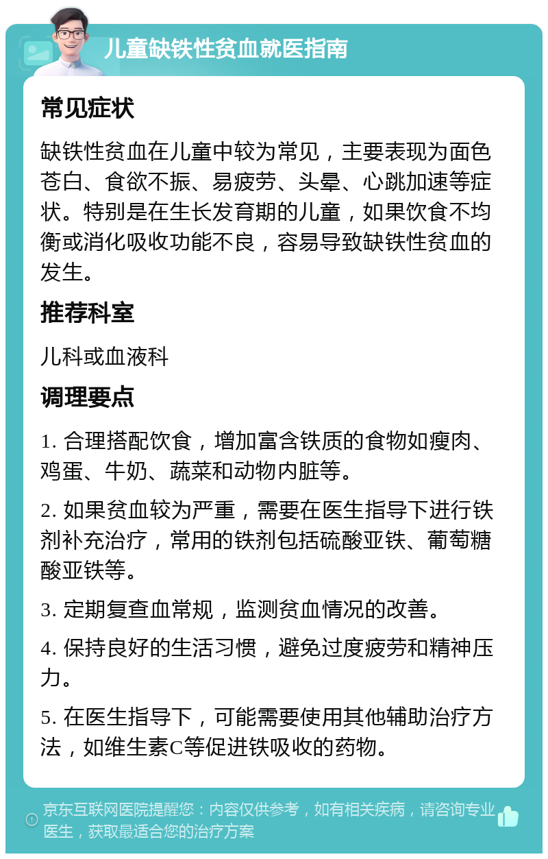 儿童缺铁性贫血就医指南 常见症状 缺铁性贫血在儿童中较为常见，主要表现为面色苍白、食欲不振、易疲劳、头晕、心跳加速等症状。特别是在生长发育期的儿童，如果饮食不均衡或消化吸收功能不良，容易导致缺铁性贫血的发生。 推荐科室 儿科或血液科 调理要点 1. 合理搭配饮食，增加富含铁质的食物如瘦肉、鸡蛋、牛奶、蔬菜和动物内脏等。 2. 如果贫血较为严重，需要在医生指导下进行铁剂补充治疗，常用的铁剂包括硫酸亚铁、葡萄糖酸亚铁等。 3. 定期复查血常规，监测贫血情况的改善。 4. 保持良好的生活习惯，避免过度疲劳和精神压力。 5. 在医生指导下，可能需要使用其他辅助治疗方法，如维生素C等促进铁吸收的药物。