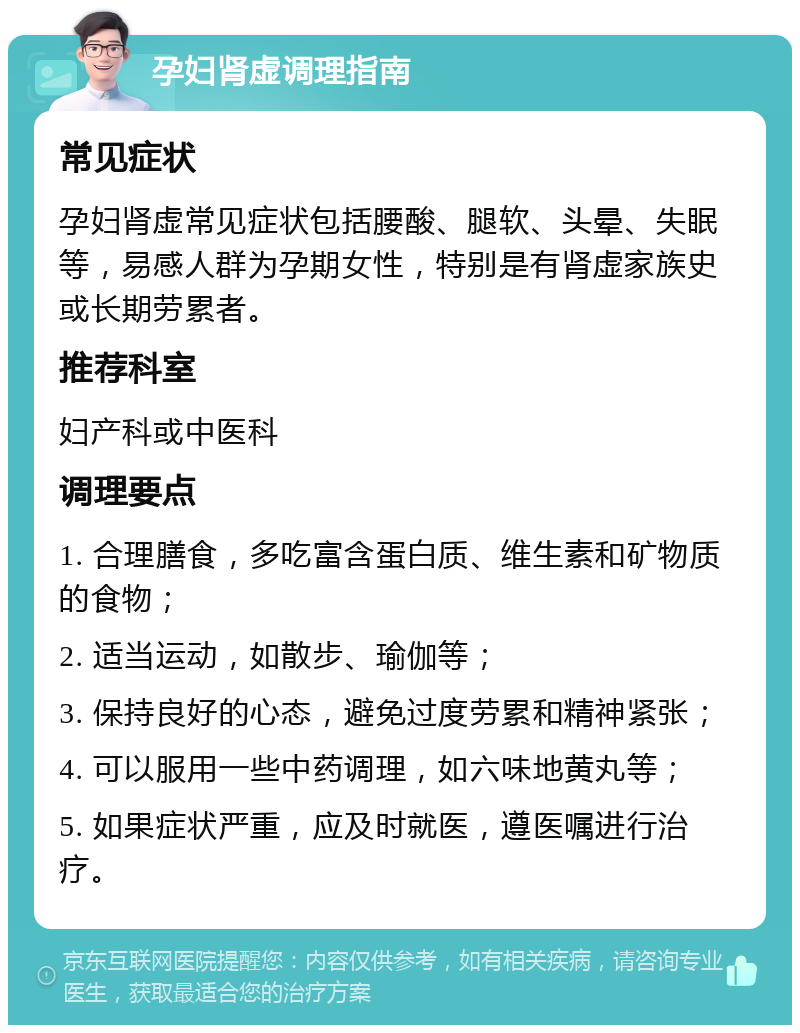 孕妇肾虚调理指南 常见症状 孕妇肾虚常见症状包括腰酸、腿软、头晕、失眠等，易感人群为孕期女性，特别是有肾虚家族史或长期劳累者。 推荐科室 妇产科或中医科 调理要点 1. 合理膳食，多吃富含蛋白质、维生素和矿物质的食物； 2. 适当运动，如散步、瑜伽等； 3. 保持良好的心态，避免过度劳累和精神紧张； 4. 可以服用一些中药调理，如六味地黄丸等； 5. 如果症状严重，应及时就医，遵医嘱进行治疗。