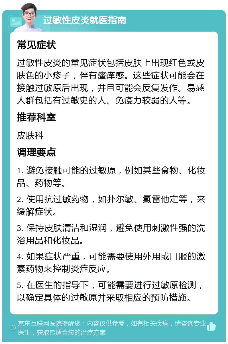 过敏性皮炎就医指南 常见症状 过敏性皮炎的常见症状包括皮肤上出现红色或皮肤色的小疹子，伴有瘙痒感。这些症状可能会在接触过敏原后出现，并且可能会反复发作。易感人群包括有过敏史的人、免疫力较弱的人等。 推荐科室 皮肤科 调理要点 1. 避免接触可能的过敏原，例如某些食物、化妆品、药物等。 2. 使用抗过敏药物，如扑尔敏、氯雷他定等，来缓解症状。 3. 保持皮肤清洁和湿润，避免使用刺激性强的洗浴用品和化妆品。 4. 如果症状严重，可能需要使用外用或口服的激素药物来控制炎症反应。 5. 在医生的指导下，可能需要进行过敏原检测，以确定具体的过敏原并采取相应的预防措施。