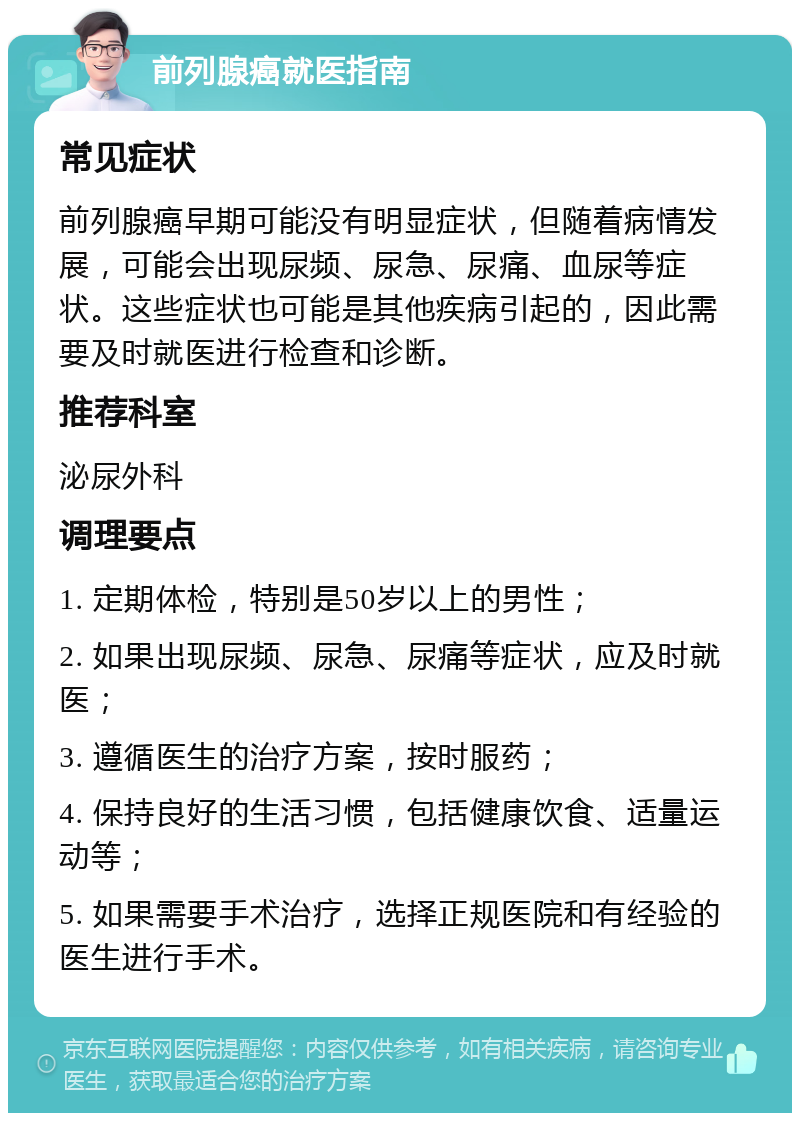 前列腺癌就医指南 常见症状 前列腺癌早期可能没有明显症状，但随着病情发展，可能会出现尿频、尿急、尿痛、血尿等症状。这些症状也可能是其他疾病引起的，因此需要及时就医进行检查和诊断。 推荐科室 泌尿外科 调理要点 1. 定期体检，特别是50岁以上的男性； 2. 如果出现尿频、尿急、尿痛等症状，应及时就医； 3. 遵循医生的治疗方案，按时服药； 4. 保持良好的生活习惯，包括健康饮食、适量运动等； 5. 如果需要手术治疗，选择正规医院和有经验的医生进行手术。