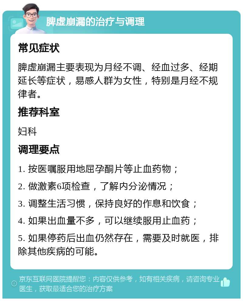 脾虚崩漏的治疗与调理 常见症状 脾虚崩漏主要表现为月经不调、经血过多、经期延长等症状，易感人群为女性，特别是月经不规律者。 推荐科室 妇科 调理要点 1. 按医嘱服用地屈孕酮片等止血药物； 2. 做激素6项检查，了解内分泌情况； 3. 调整生活习惯，保持良好的作息和饮食； 4. 如果出血量不多，可以继续服用止血药； 5. 如果停药后出血仍然存在，需要及时就医，排除其他疾病的可能。