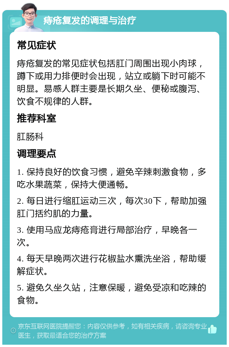 痔疮复发的调理与治疗 常见症状 痔疮复发的常见症状包括肛门周围出现小肉球，蹲下或用力排便时会出现，站立或躺下时可能不明显。易感人群主要是长期久坐、便秘或腹泻、饮食不规律的人群。 推荐科室 肛肠科 调理要点 1. 保持良好的饮食习惯，避免辛辣刺激食物，多吃水果蔬菜，保持大便通畅。 2. 每日进行缩肛运动三次，每次30下，帮助加强肛门括约肌的力量。 3. 使用马应龙痔疮膏进行局部治疗，早晚各一次。 4. 每天早晚两次进行花椒盐水熏洗坐浴，帮助缓解症状。 5. 避免久坐久站，注意保暖，避免受凉和吃辣的食物。