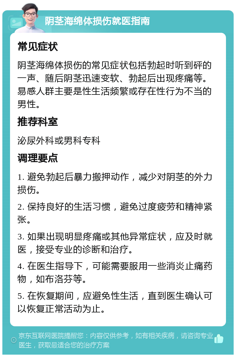 阴茎海绵体损伤就医指南 常见症状 阴茎海绵体损伤的常见症状包括勃起时听到砰的一声、随后阴茎迅速变软、勃起后出现疼痛等。易感人群主要是性生活频繁或存在性行为不当的男性。 推荐科室 泌尿外科或男科专科 调理要点 1. 避免勃起后暴力搬押动作，减少对阴茎的外力损伤。 2. 保持良好的生活习惯，避免过度疲劳和精神紧张。 3. 如果出现明显疼痛或其他异常症状，应及时就医，接受专业的诊断和治疗。 4. 在医生指导下，可能需要服用一些消炎止痛药物，如布洛芬等。 5. 在恢复期间，应避免性生活，直到医生确认可以恢复正常活动为止。