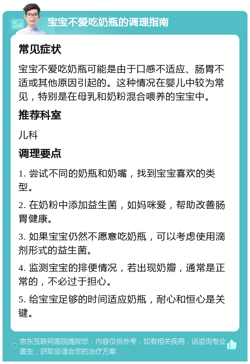 宝宝不爱吃奶瓶的调理指南 常见症状 宝宝不爱吃奶瓶可能是由于口感不适应、肠胃不适或其他原因引起的。这种情况在婴儿中较为常见，特别是在母乳和奶粉混合喂养的宝宝中。 推荐科室 儿科 调理要点 1. 尝试不同的奶瓶和奶嘴，找到宝宝喜欢的类型。 2. 在奶粉中添加益生菌，如妈咪爱，帮助改善肠胃健康。 3. 如果宝宝仍然不愿意吃奶瓶，可以考虑使用滴剂形式的益生菌。 4. 监测宝宝的排便情况，若出现奶瓣，通常是正常的，不必过于担心。 5. 给宝宝足够的时间适应奶瓶，耐心和恒心是关键。