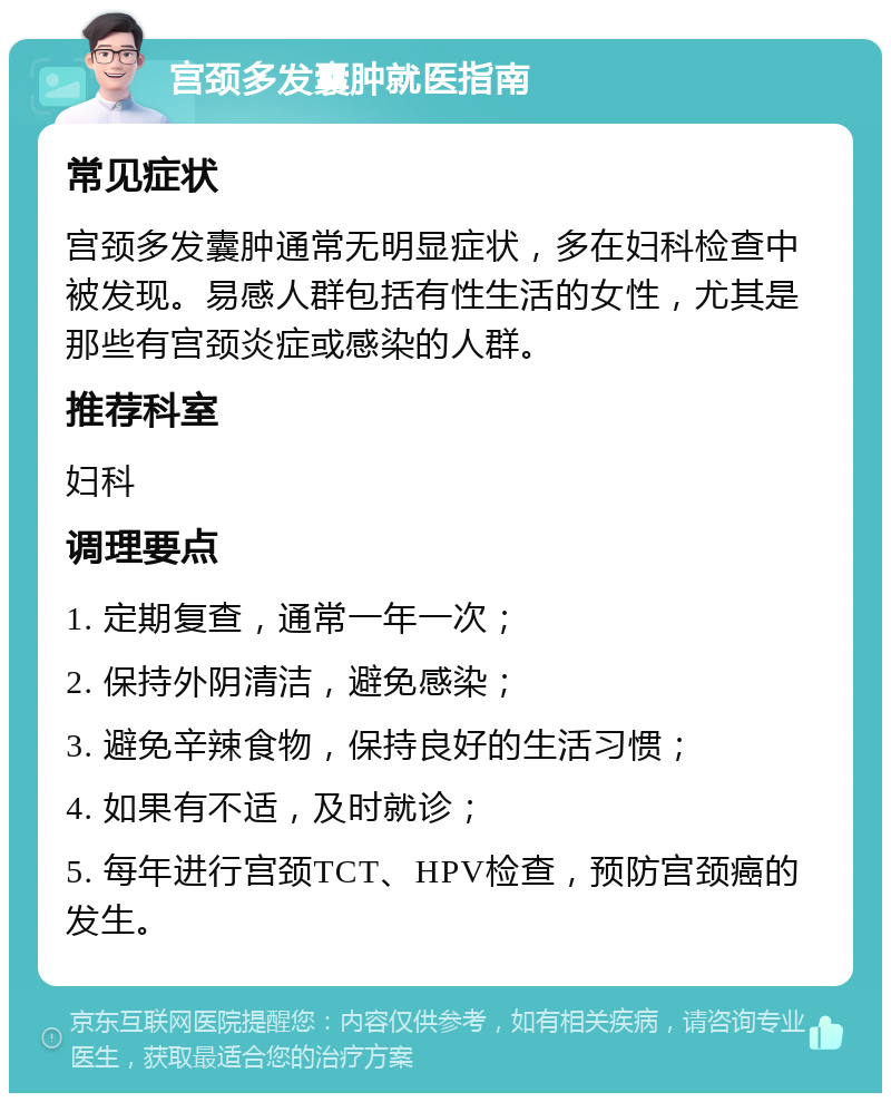 宫颈多发囊肿就医指南 常见症状 宫颈多发囊肿通常无明显症状，多在妇科检查中被发现。易感人群包括有性生活的女性，尤其是那些有宫颈炎症或感染的人群。 推荐科室 妇科 调理要点 1. 定期复查，通常一年一次； 2. 保持外阴清洁，避免感染； 3. 避免辛辣食物，保持良好的生活习惯； 4. 如果有不适，及时就诊； 5. 每年进行宫颈TCT、HPV检查，预防宫颈癌的发生。