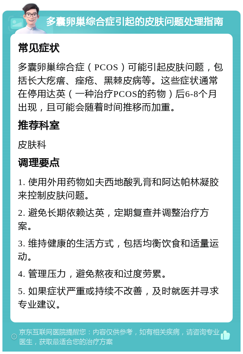 多囊卵巢综合症引起的皮肤问题处理指南 常见症状 多囊卵巢综合症（PCOS）可能引起皮肤问题，包括长大疙瘩、痤疮、黑棘皮病等。这些症状通常在停用达英（一种治疗PCOS的药物）后6-8个月出现，且可能会随着时间推移而加重。 推荐科室 皮肤科 调理要点 1. 使用外用药物如夫西地酸乳膏和阿达帕林凝胶来控制皮肤问题。 2. 避免长期依赖达英，定期复查并调整治疗方案。 3. 维持健康的生活方式，包括均衡饮食和适量运动。 4. 管理压力，避免熬夜和过度劳累。 5. 如果症状严重或持续不改善，及时就医并寻求专业建议。