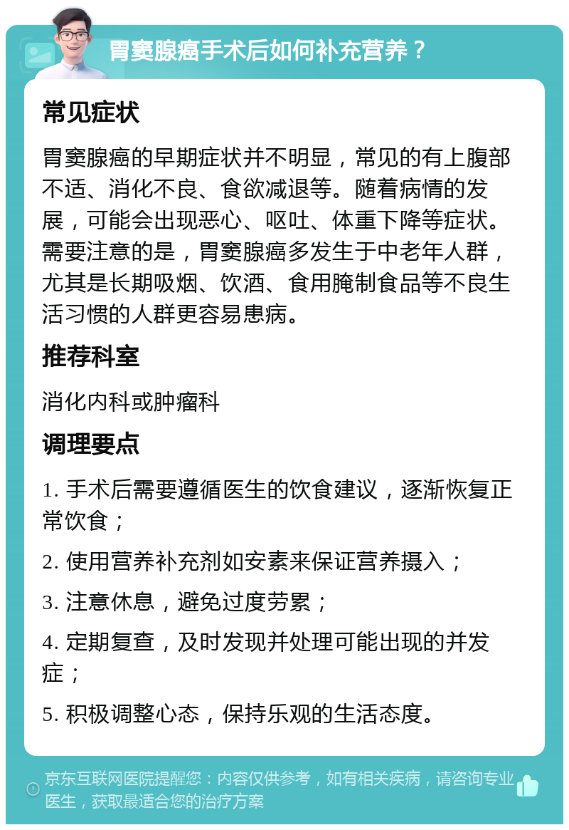 胃窦腺癌手术后如何补充营养？ 常见症状 胃窦腺癌的早期症状并不明显，常见的有上腹部不适、消化不良、食欲减退等。随着病情的发展，可能会出现恶心、呕吐、体重下降等症状。需要注意的是，胃窦腺癌多发生于中老年人群，尤其是长期吸烟、饮酒、食用腌制食品等不良生活习惯的人群更容易患病。 推荐科室 消化内科或肿瘤科 调理要点 1. 手术后需要遵循医生的饮食建议，逐渐恢复正常饮食； 2. 使用营养补充剂如安素来保证营养摄入； 3. 注意休息，避免过度劳累； 4. 定期复查，及时发现并处理可能出现的并发症； 5. 积极调整心态，保持乐观的生活态度。