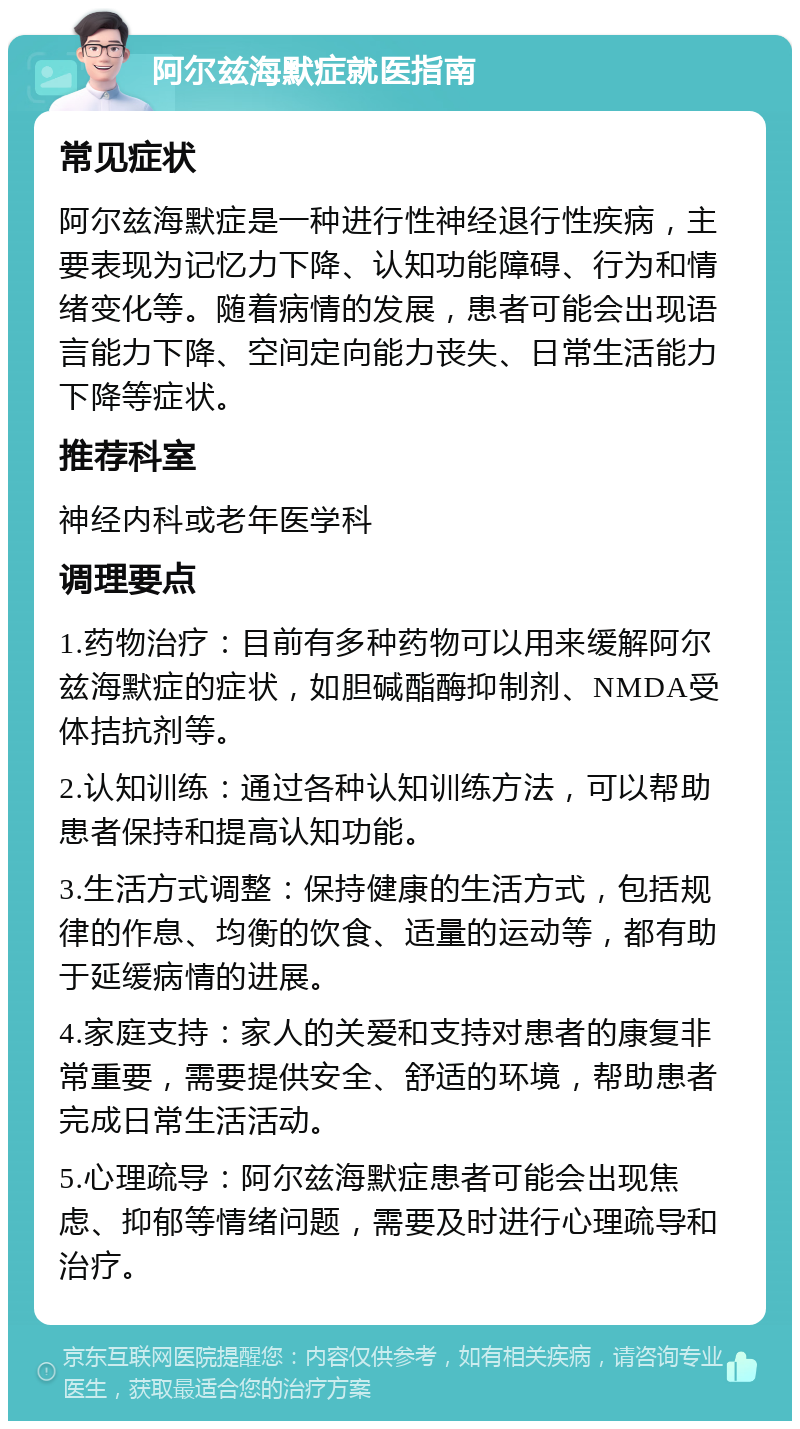 阿尔兹海默症就医指南 常见症状 阿尔兹海默症是一种进行性神经退行性疾病，主要表现为记忆力下降、认知功能障碍、行为和情绪变化等。随着病情的发展，患者可能会出现语言能力下降、空间定向能力丧失、日常生活能力下降等症状。 推荐科室 神经内科或老年医学科 调理要点 1.药物治疗：目前有多种药物可以用来缓解阿尔兹海默症的症状，如胆碱酯酶抑制剂、NMDA受体拮抗剂等。 2.认知训练：通过各种认知训练方法，可以帮助患者保持和提高认知功能。 3.生活方式调整：保持健康的生活方式，包括规律的作息、均衡的饮食、适量的运动等，都有助于延缓病情的进展。 4.家庭支持：家人的关爱和支持对患者的康复非常重要，需要提供安全、舒适的环境，帮助患者完成日常生活活动。 5.心理疏导：阿尔兹海默症患者可能会出现焦虑、抑郁等情绪问题，需要及时进行心理疏导和治疗。