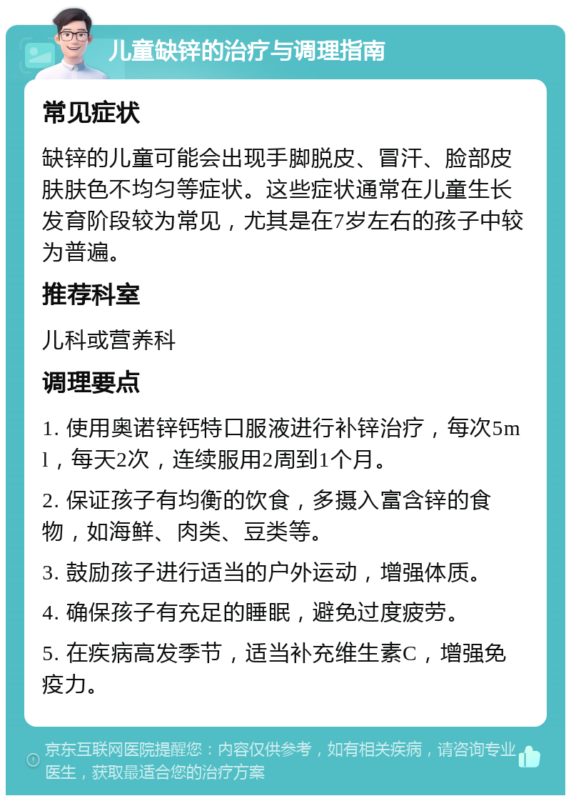 儿童缺锌的治疗与调理指南 常见症状 缺锌的儿童可能会出现手脚脱皮、冒汗、脸部皮肤肤色不均匀等症状。这些症状通常在儿童生长发育阶段较为常见，尤其是在7岁左右的孩子中较为普遍。 推荐科室 儿科或营养科 调理要点 1. 使用奥诺锌钙特口服液进行补锌治疗，每次5ml，每天2次，连续服用2周到1个月。 2. 保证孩子有均衡的饮食，多摄入富含锌的食物，如海鲜、肉类、豆类等。 3. 鼓励孩子进行适当的户外运动，增强体质。 4. 确保孩子有充足的睡眠，避免过度疲劳。 5. 在疾病高发季节，适当补充维生素C，增强免疫力。