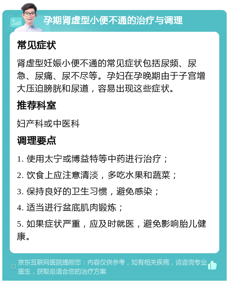 孕期肾虚型小便不通的治疗与调理 常见症状 肾虚型妊娠小便不通的常见症状包括尿频、尿急、尿痛、尿不尽等。孕妇在孕晚期由于子宫增大压迫膀胱和尿道，容易出现这些症状。 推荐科室 妇产科或中医科 调理要点 1. 使用太宁或博益特等中药进行治疗； 2. 饮食上应注意清淡，多吃水果和蔬菜； 3. 保持良好的卫生习惯，避免感染； 4. 适当进行盆底肌肉锻炼； 5. 如果症状严重，应及时就医，避免影响胎儿健康。