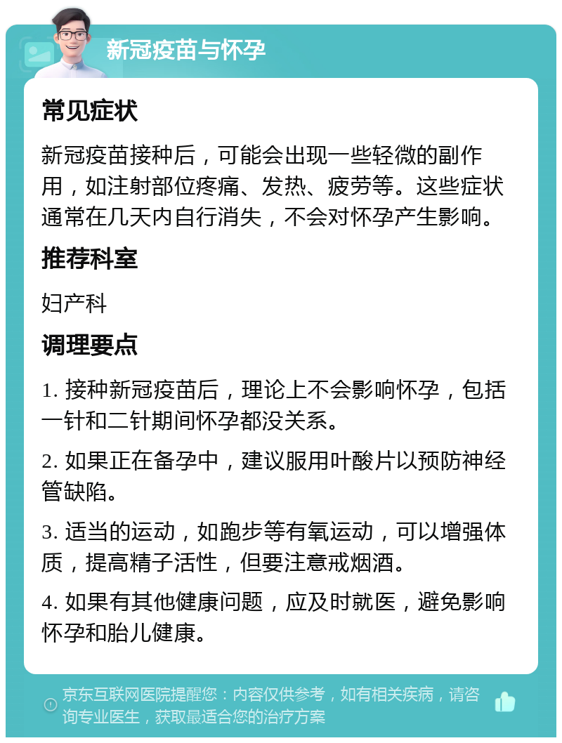 新冠疫苗与怀孕 常见症状 新冠疫苗接种后，可能会出现一些轻微的副作用，如注射部位疼痛、发热、疲劳等。这些症状通常在几天内自行消失，不会对怀孕产生影响。 推荐科室 妇产科 调理要点 1. 接种新冠疫苗后，理论上不会影响怀孕，包括一针和二针期间怀孕都没关系。 2. 如果正在备孕中，建议服用叶酸片以预防神经管缺陷。 3. 适当的运动，如跑步等有氧运动，可以增强体质，提高精子活性，但要注意戒烟酒。 4. 如果有其他健康问题，应及时就医，避免影响怀孕和胎儿健康。