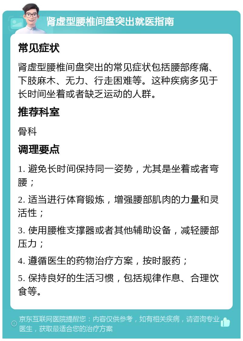 肾虚型腰椎间盘突出就医指南 常见症状 肾虚型腰椎间盘突出的常见症状包括腰部疼痛、下肢麻木、无力、行走困难等。这种疾病多见于长时间坐着或者缺乏运动的人群。 推荐科室 骨科 调理要点 1. 避免长时间保持同一姿势，尤其是坐着或者弯腰； 2. 适当进行体育锻炼，增强腰部肌肉的力量和灵活性； 3. 使用腰椎支撑器或者其他辅助设备，减轻腰部压力； 4. 遵循医生的药物治疗方案，按时服药； 5. 保持良好的生活习惯，包括规律作息、合理饮食等。