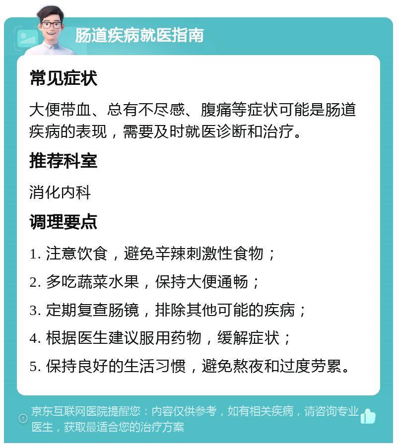 肠道疾病就医指南 常见症状 大便带血、总有不尽感、腹痛等症状可能是肠道疾病的表现，需要及时就医诊断和治疗。 推荐科室 消化内科 调理要点 1. 注意饮食，避免辛辣刺激性食物； 2. 多吃蔬菜水果，保持大便通畅； 3. 定期复查肠镜，排除其他可能的疾病； 4. 根据医生建议服用药物，缓解症状； 5. 保持良好的生活习惯，避免熬夜和过度劳累。