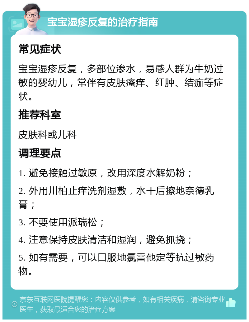 宝宝湿疹反复的治疗指南 常见症状 宝宝湿疹反复，多部位渗水，易感人群为牛奶过敏的婴幼儿，常伴有皮肤瘙痒、红肿、结痂等症状。 推荐科室 皮肤科或儿科 调理要点 1. 避免接触过敏原，改用深度水解奶粉； 2. 外用川柏止痒洗剂湿敷，水干后擦地奈德乳膏； 3. 不要使用派瑞松； 4. 注意保持皮肤清洁和湿润，避免抓挠； 5. 如有需要，可以口服地氯雷他定等抗过敏药物。