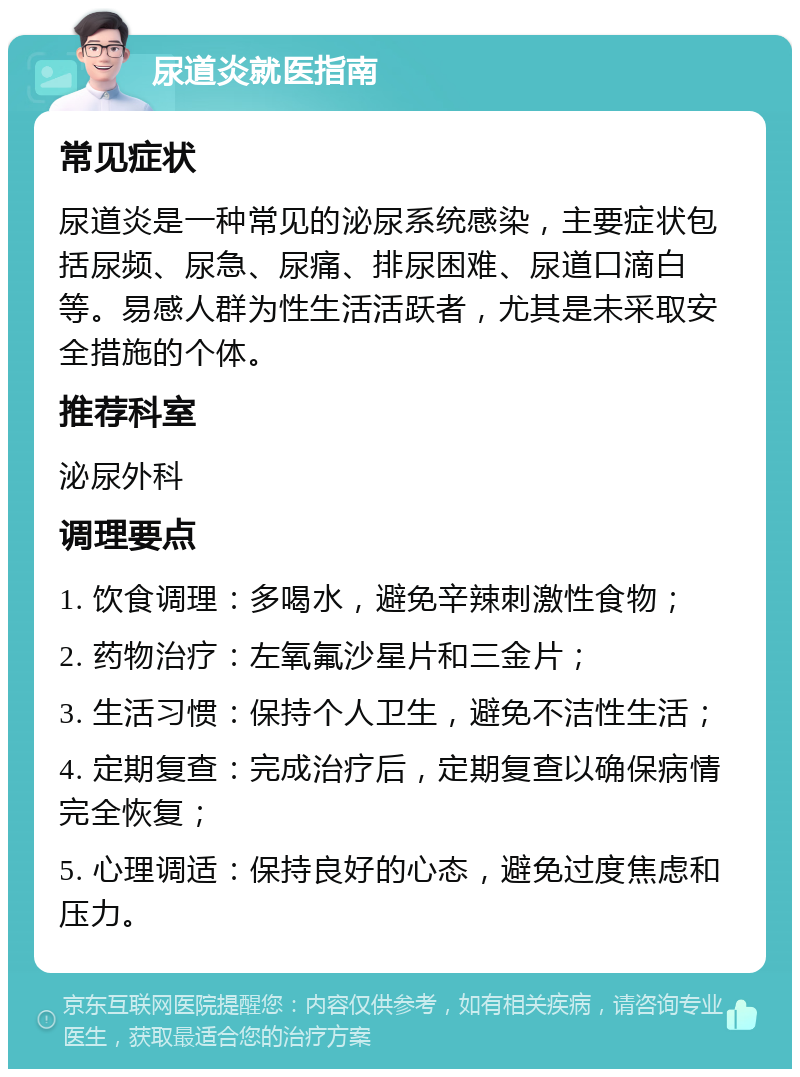 尿道炎就医指南 常见症状 尿道炎是一种常见的泌尿系统感染，主要症状包括尿频、尿急、尿痛、排尿困难、尿道口滴白等。易感人群为性生活活跃者，尤其是未采取安全措施的个体。 推荐科室 泌尿外科 调理要点 1. 饮食调理：多喝水，避免辛辣刺激性食物； 2. 药物治疗：左氧氟沙星片和三金片； 3. 生活习惯：保持个人卫生，避免不洁性生活； 4. 定期复查：完成治疗后，定期复查以确保病情完全恢复； 5. 心理调适：保持良好的心态，避免过度焦虑和压力。