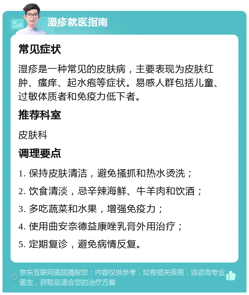 湿疹就医指南 常见症状 湿疹是一种常见的皮肤病，主要表现为皮肤红肿、瘙痒、起水疱等症状。易感人群包括儿童、过敏体质者和免疫力低下者。 推荐科室 皮肤科 调理要点 1. 保持皮肤清洁，避免搔抓和热水烫洗； 2. 饮食清淡，忌辛辣海鲜、牛羊肉和饮酒； 3. 多吃蔬菜和水果，增强免疫力； 4. 使用曲安奈德益康唑乳膏外用治疗； 5. 定期复诊，避免病情反复。