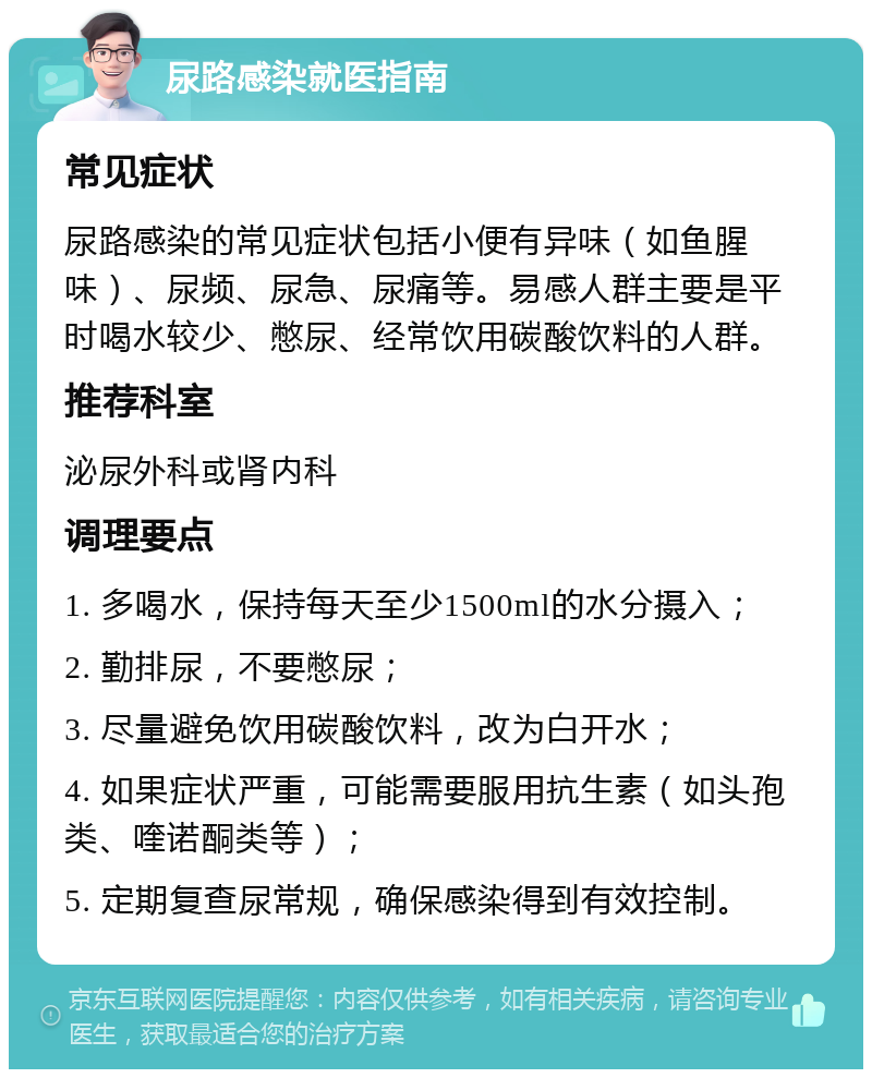 尿路感染就医指南 常见症状 尿路感染的常见症状包括小便有异味（如鱼腥味）、尿频、尿急、尿痛等。易感人群主要是平时喝水较少、憋尿、经常饮用碳酸饮料的人群。 推荐科室 泌尿外科或肾内科 调理要点 1. 多喝水，保持每天至少1500ml的水分摄入； 2. 勤排尿，不要憋尿； 3. 尽量避免饮用碳酸饮料，改为白开水； 4. 如果症状严重，可能需要服用抗生素（如头孢类、喹诺酮类等）； 5. 定期复查尿常规，确保感染得到有效控制。