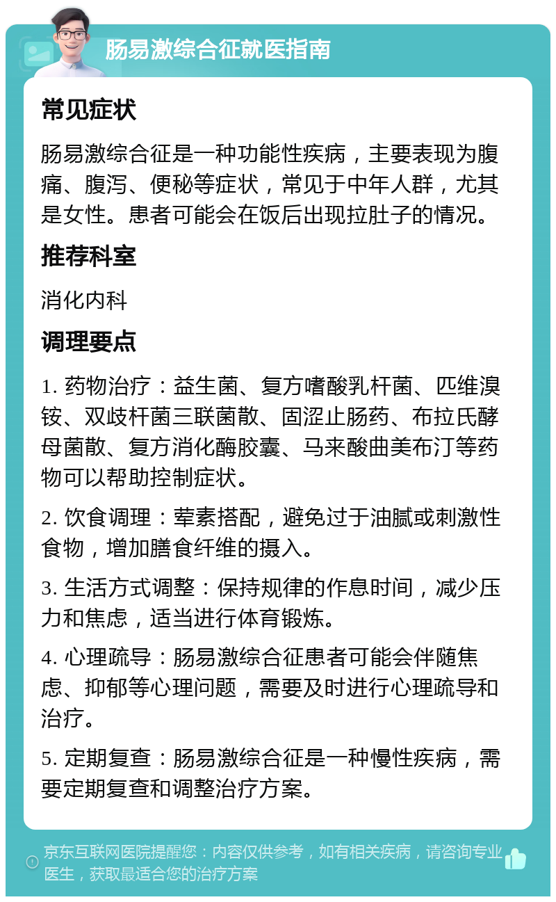 肠易激综合征就医指南 常见症状 肠易激综合征是一种功能性疾病，主要表现为腹痛、腹泻、便秘等症状，常见于中年人群，尤其是女性。患者可能会在饭后出现拉肚子的情况。 推荐科室 消化内科 调理要点 1. 药物治疗：益生菌、复方嗜酸乳杆菌、匹维溴铵、双歧杆菌三联菌散、固涩止肠药、布拉氏酵母菌散、复方消化酶胶囊、马来酸曲美布汀等药物可以帮助控制症状。 2. 饮食调理：荤素搭配，避免过于油腻或刺激性食物，增加膳食纤维的摄入。 3. 生活方式调整：保持规律的作息时间，减少压力和焦虑，适当进行体育锻炼。 4. 心理疏导：肠易激综合征患者可能会伴随焦虑、抑郁等心理问题，需要及时进行心理疏导和治疗。 5. 定期复查：肠易激综合征是一种慢性疾病，需要定期复查和调整治疗方案。