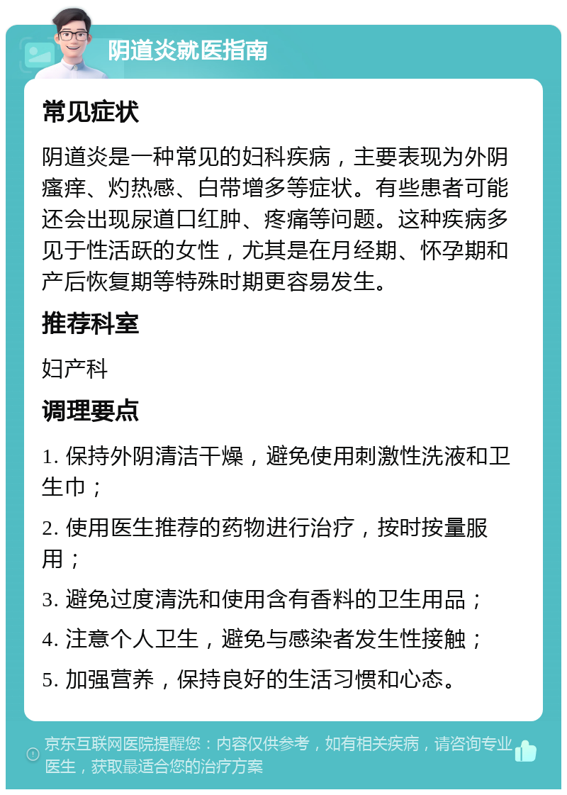 阴道炎就医指南 常见症状 阴道炎是一种常见的妇科疾病，主要表现为外阴瘙痒、灼热感、白带增多等症状。有些患者可能还会出现尿道口红肿、疼痛等问题。这种疾病多见于性活跃的女性，尤其是在月经期、怀孕期和产后恢复期等特殊时期更容易发生。 推荐科室 妇产科 调理要点 1. 保持外阴清洁干燥，避免使用刺激性洗液和卫生巾； 2. 使用医生推荐的药物进行治疗，按时按量服用； 3. 避免过度清洗和使用含有香料的卫生用品； 4. 注意个人卫生，避免与感染者发生性接触； 5. 加强营养，保持良好的生活习惯和心态。