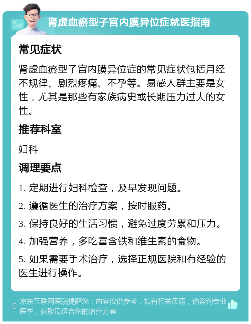 肾虚血瘀型子宫内膜异位症就医指南 常见症状 肾虚血瘀型子宫内膜异位症的常见症状包括月经不规律、剧烈疼痛、不孕等。易感人群主要是女性，尤其是那些有家族病史或长期压力过大的女性。 推荐科室 妇科 调理要点 1. 定期进行妇科检查，及早发现问题。 2. 遵循医生的治疗方案，按时服药。 3. 保持良好的生活习惯，避免过度劳累和压力。 4. 加强营养，多吃富含铁和维生素的食物。 5. 如果需要手术治疗，选择正规医院和有经验的医生进行操作。